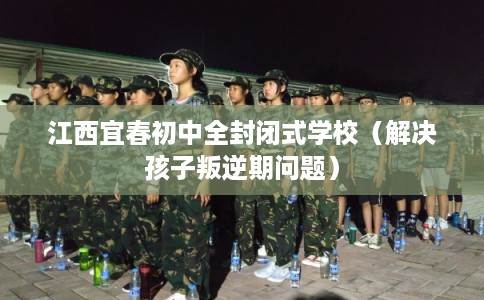 江西宜春初中全封闭式学校（解决孩子叛逆期问题）