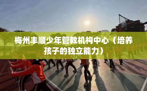 梅州丰顺少年管教机构中心（培养孩子的独立能力）