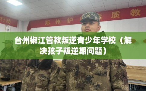 台州椒江管教叛逆青少年学校(解决孩子叛逆期问题) 台州椒江管教叛逆青少年学校(解决孩子叛逆期问题)