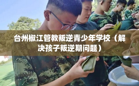 台州椒江管教叛逆青少年学校（解决孩子叛逆期问题）