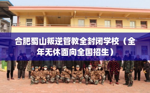 合肥蜀山叛逆管教全封闭学校（全年无休面向全国招生）