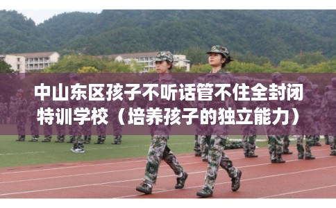 中山东区孩子不听话管不住全封闭特训学校（培养孩子的独立能力）