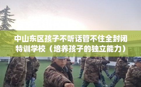 中山东区孩子不听话管不住全封闭特训学校（培养孩子的独立能力）
