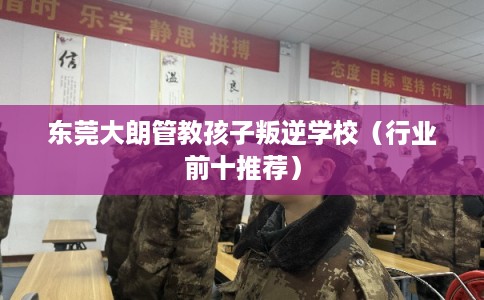 东莞大朗管教孩子叛逆学校（行业前十推荐）