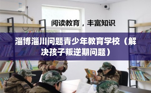 淄博淄川问题青少年教育学校(解决孩子叛逆期问题) 淄博淄川问题青少年教育学校(解决孩子叛逆期问题)
