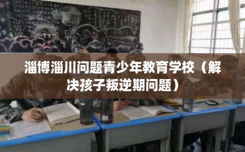 淄博淄川问题青少年教育学校(解决孩子叛逆期问题) 淄博淄川问题青少年教育学校(解决孩子叛逆期问题)