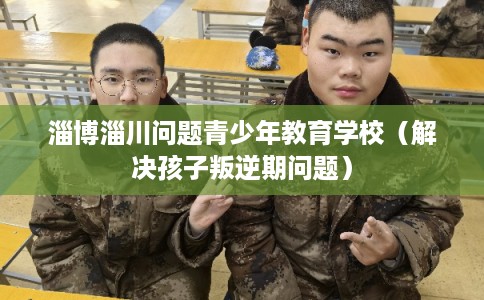 淄博淄川问题青少年教育学校（解决孩子叛逆期问题）