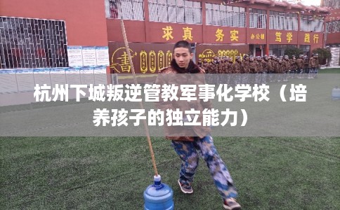 杭州下城叛逆管教军事化学校(培养孩子的独立能力) 杭州下城叛逆管教军事化学校(培养孩子的独立能力)