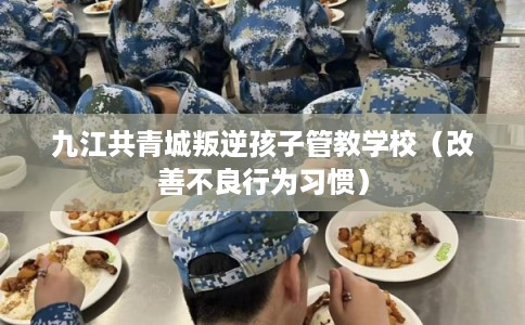 九江共青城叛逆孩子管教学校（改善不良行为习惯）