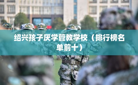 绍兴孩子厌学管教学校(排行榜名单前十) 绍兴孩子厌学管教学校(排行榜名单前十)