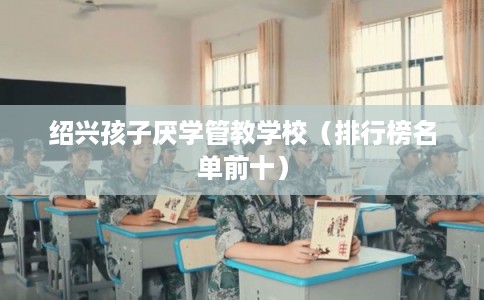 绍兴孩子厌学管教学校（排行榜名单前十）