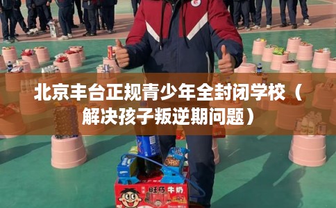 北京丰台正规青少年全封闭学校（解决孩子叛逆期问题）