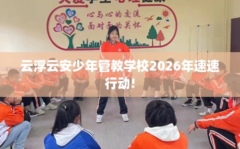 云浮云安少年管教学校2026年速速行动!