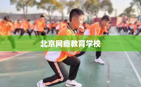 北京网瘾教育学校 北京网瘾教育学校