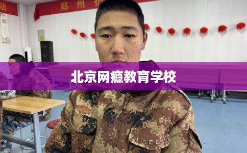 北京网瘾教育学校 北京网瘾教育学校