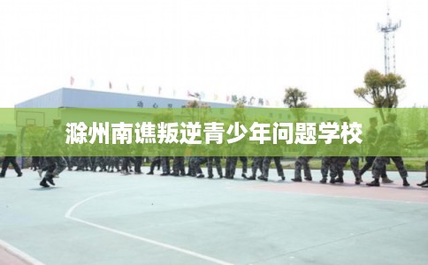 滁州南谯叛逆青少年问题学校