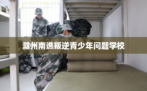滁州南谯叛逆青少年问题学校