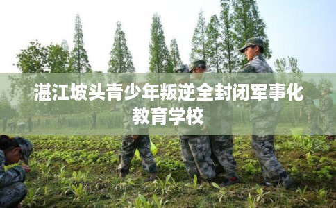 湛江坡头青少年叛逆全封闭军事化教育学校