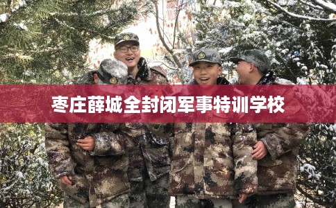枣庄薛城全封闭军事特训学校 枣庄薛城全封闭军事特训学校