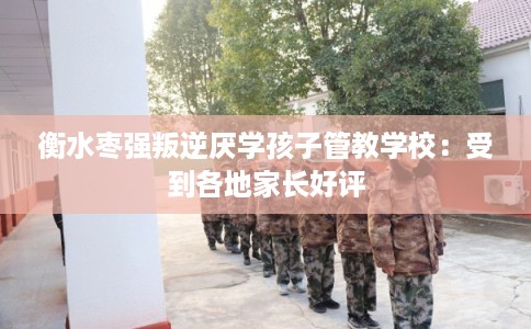 衡水枣强叛逆厌学孩子管教学校：受到各地家长好评