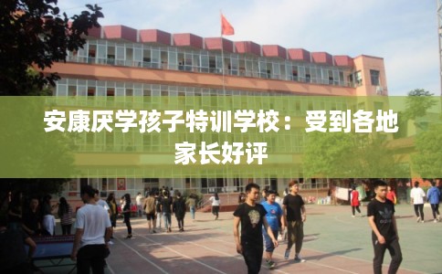 安康厌学孩子特训学校：受到各地家长好评