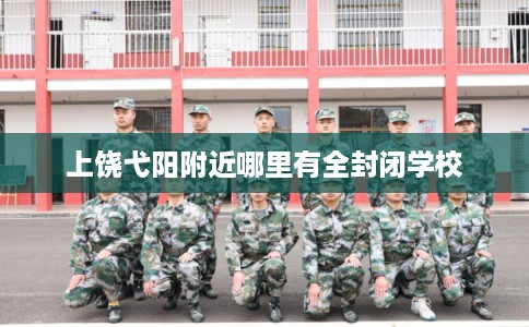 上饶弋阳附近哪里有全封闭学校 上饶弋阳附近哪里有全封闭学校