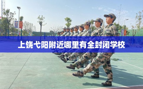 上饶弋阳附近哪里有全封闭学校 上饶弋阳附近哪里有全封闭学校