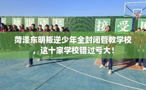 菏泽东明叛逆少年全封闭管教学校，这十家学校错过亏大！