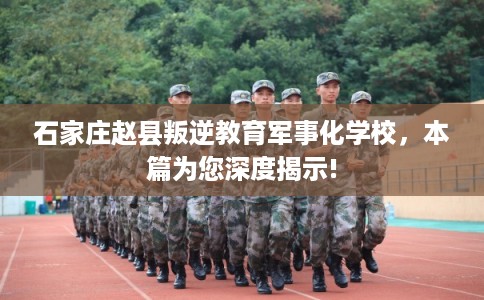石家庄赵县叛逆教育军事化学校，本篇为您深度揭示!