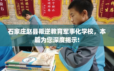 石家庄赵县叛逆教育军事化学校，本篇为您深度揭示!