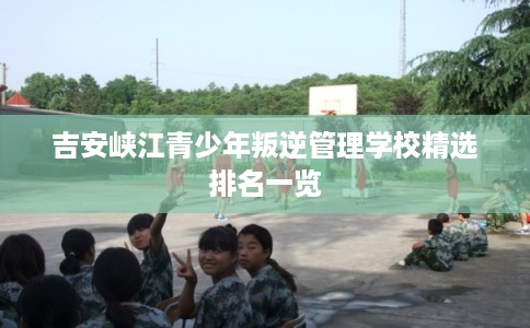 吉安峡江青少年叛逆管理学校精选排名一览