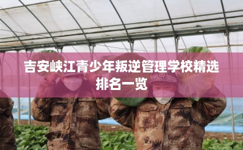 吉安峡江青少年叛逆管理学校精选排名一览