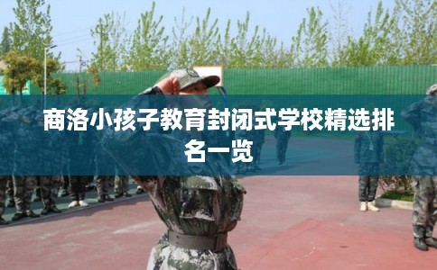 商洛小孩子教育封闭式学校精选排名一览