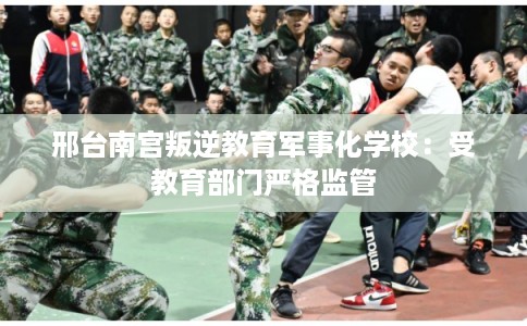邢台南宫叛逆教育军事化学校:受教育部门严格监管 邢台南宫叛逆教育军事化学校:受教育部门严格监管