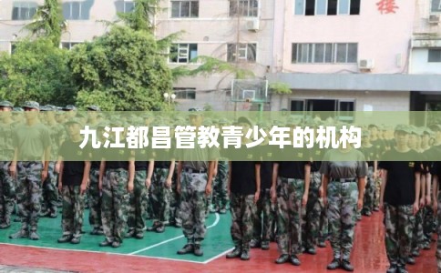 九江都昌管教青少年的机构 九江都昌管教青少年的机构