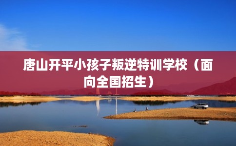 唐山开平小孩子叛逆特训学校（面向全国招生）