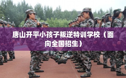唐山开平小孩子叛逆特训学校（面向全国招生）