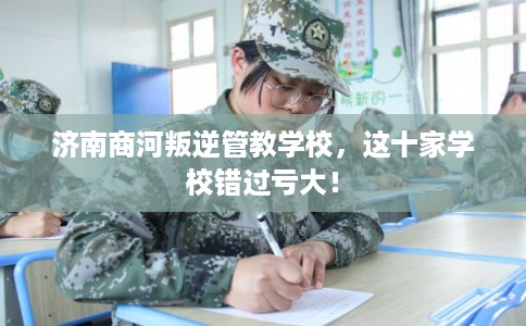 济南商河叛逆管教学校，这十家学校错过亏大！