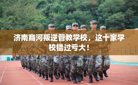 济南商河叛逆管教学校，这十家学校错过亏大！