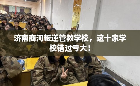济南商河叛逆管教学校，这十家学校错过亏大！