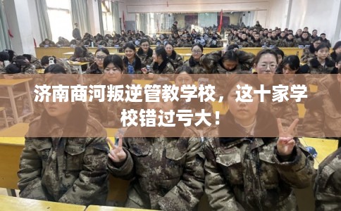 济南商河叛逆管教学校，这十家学校错过亏大！
