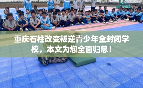 重庆石柱改变叛逆青少年全封闭学校，本文为您全面归总！