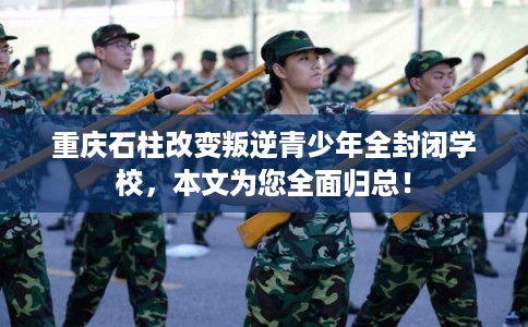 重庆石柱改变叛逆青少年全封闭学校，本文为您全面归总！