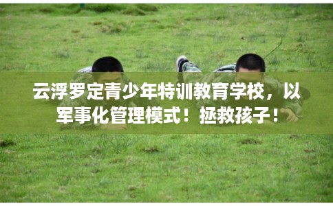 云浮罗定青少年特训教育学校，以军事化管理模式！拯救孩子！