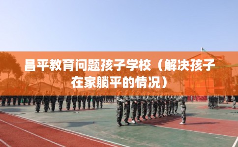 昌平教育问题孩子学校(解决孩子在家躺平的情况) 昌平教育问题孩子学校(解决孩子在家躺平的情况)