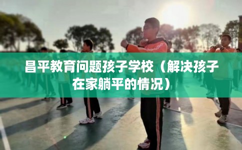 昌平教育问题孩子学校(解决孩子在家躺平的情况) 昌平教育问题孩子学校(解决孩子在家躺平的情况)