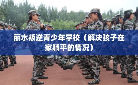 丽水叛逆青少年学校(解决孩子在家躺平的情况) 丽水叛逆青少年学校(解决孩子在家躺平的情况)