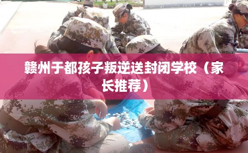 赣州于都孩子叛逆送封闭学校(家长推荐) 赣州于都孩子叛逆送封闭学校(家长推荐)