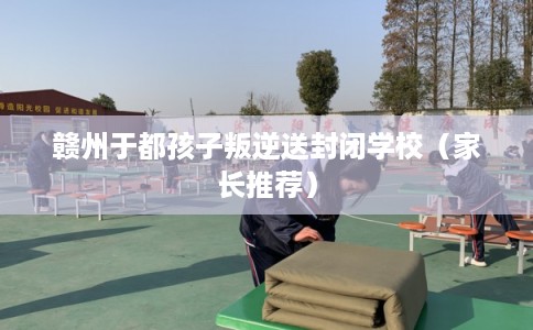 赣州于都孩子叛逆送封闭学校(家长推荐) 赣州于都孩子叛逆送封闭学校(家长推荐)