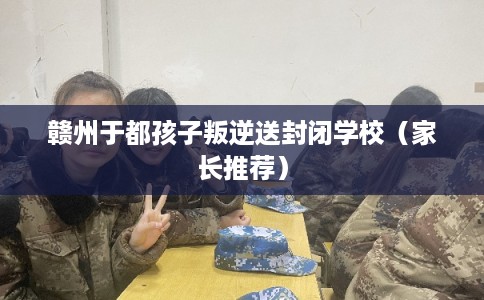 赣州于都孩子叛逆送封闭学校(家长推荐) 赣州于都孩子叛逆送封闭学校(家长推荐)